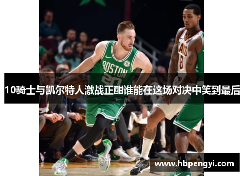 10骑士与凯尔特人激战正酣谁能在这场对决中笑到最后