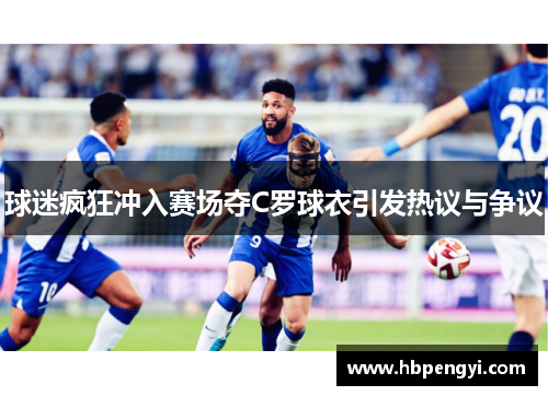 球迷疯狂冲入赛场夺C罗球衣引发热议与争议